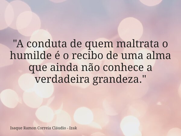 "A conduta de quem maltrata o humilde é o recibo de uma alma que ainda não conhece a verdadeira grandeza."... Frase de Isaque Ramon Correia Cláudio - Izak.