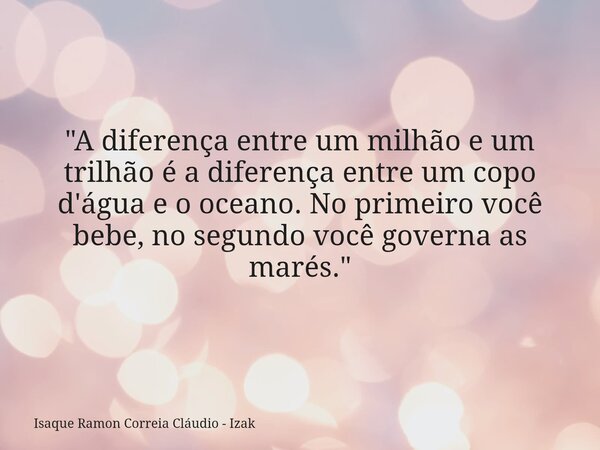 "A diferença entre um milhão e um trilhão é a diferença entre um copo d'água e o oceano. No primeiro você bebe, no segundo você governa as marés."... Frase de Isaque Ramon Correia Cláudio - Izak.