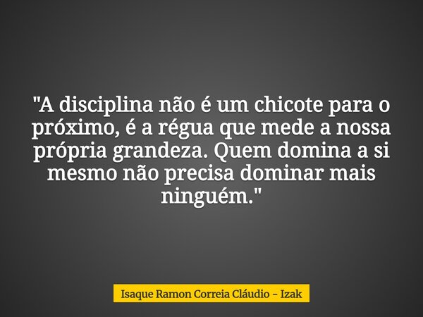 "A disciplina não é um chicote para o próximo, é a régua que mede a nossa própria grandeza. Quem domina a si mesmo não precisa dominar mais ninguém."... Frase de Isaque Ramon Correia Cláudio - Izak.