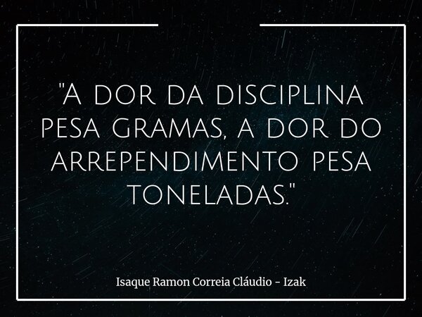 "A dor da disciplina pesa gramas, a dor do arrependimento pesa toneladas."... Frase de Isaque Ramon Correia Cláudio - Izak.