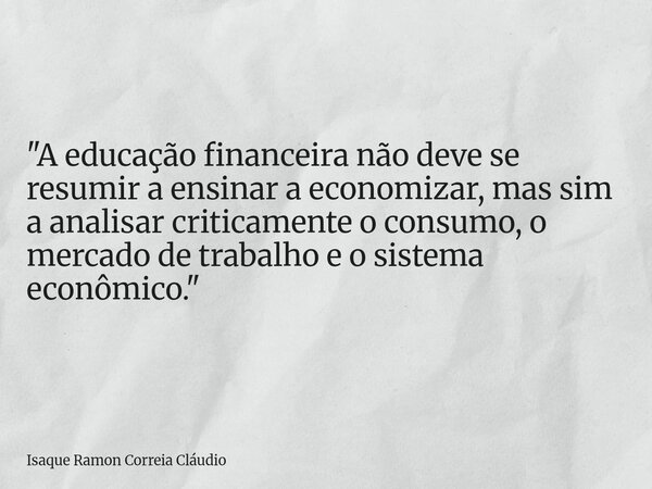 "A educação financeira não deve se resumir a ensinar a economizar, mas sim a analisar criticamente o consumo, o mercado de trabalho e o sistema econômico.&... Frase de Isaque Ramon Correia Cláudio.