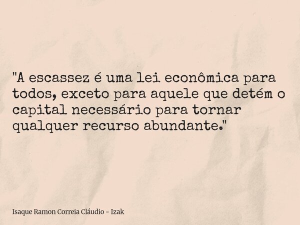 "A escassez é uma lei econômica para todos, exceto para aquele que detém o capital necessário para tornar qualquer recurso abundante."... Frase de Isaque Ramon Correia Cláudio - Izak.