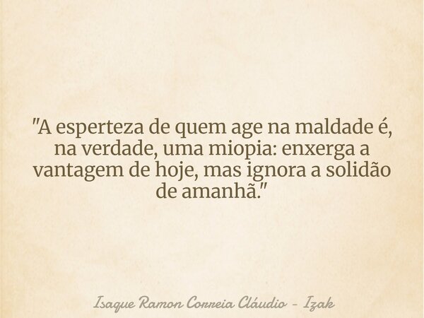 "A esperteza de quem age na maldade é, na verdade, uma miopia: enxerga a vantagem de hoje, mas ignora a solidão de amanhã."... Frase de Isaque Ramon Correia Cláudio - Izak.