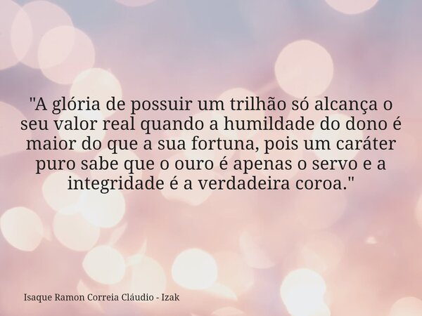 "A glória de possuir um trilhão só alcança o seu valor real quando a humildade do dono é maior do que a sua fortuna, pois um caráter puro sabe que o ouro é... Frase de Isaque Ramon Correia Cláudio - Izak.