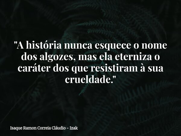 "A história nunca esquece o nome dos algozes, mas ela eterniza o caráter dos que resistiram à sua crueldade."... Frase de Isaque Ramon Correia Cláudio - Izak.