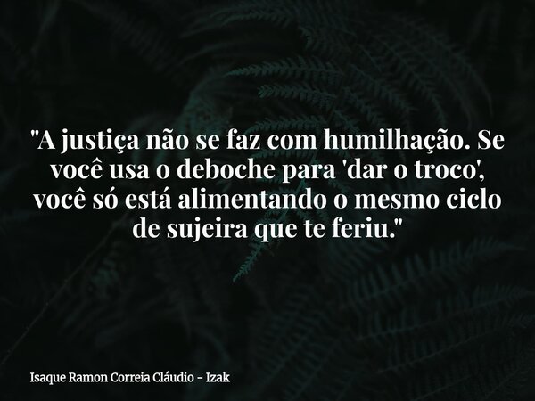 "A justiça não se faz com humilhação. Se você usa o deboche para 'dar o troco', você só está alimentando o mesmo ciclo de sujeira que te feriu."... Frase de Isaque Ramon Correia Cláudio - Izak.