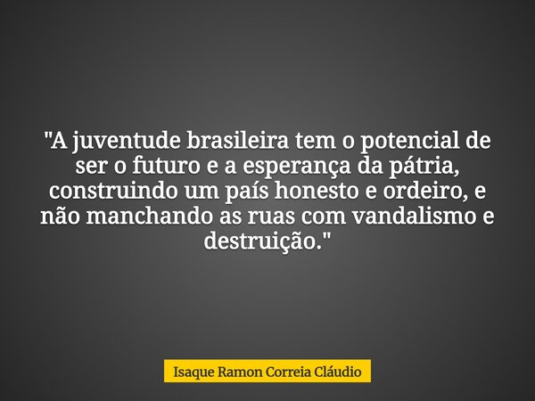 "A juventude brasileira tem o potencial de ser o futuro e a esperança da pátria, construindo um país honesto e ordeiro, e não manchando as ruas com vandali... Frase de Isaque Ramon Correia Cláudio.