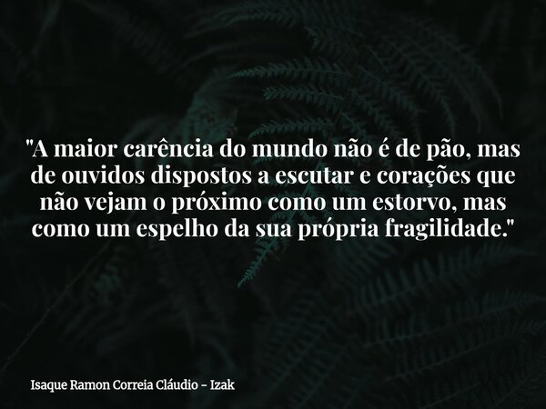 "A maior carência do mundo não é de pão, mas de ouvidos dispostos a escutar e corações que não vejam o próximo como um estorvo, mas como um espelho da sua ... Frase de Isaque Ramon Correia Cláudio - Izak.
