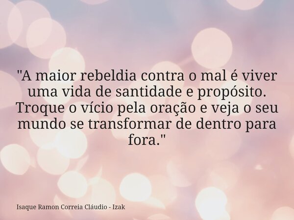 "A maior rebeldia contra o mal é viver uma vida de santidade e propósito. Troque o vício pela oração e veja o seu mundo se transformar de dentro para fora.... Frase de Isaque Ramon Correia Cláudio - Izak.