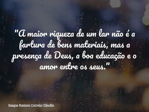 "A maior riqueza de um lar não é a fartura de bens materiais, mas a presença de Deus, a boa educação e o amor entre os seus."... Frase de Isaque Ramon Correia Cláudio.