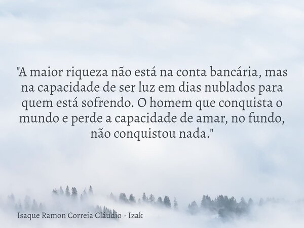 "A maior riqueza não está na conta bancária, mas na capacidade de ser luz em dias nublados para quem está sofrendo. O homem que conquista o mundo e perde a... Frase de Isaque Ramon Correia Cláudio - Izak.
