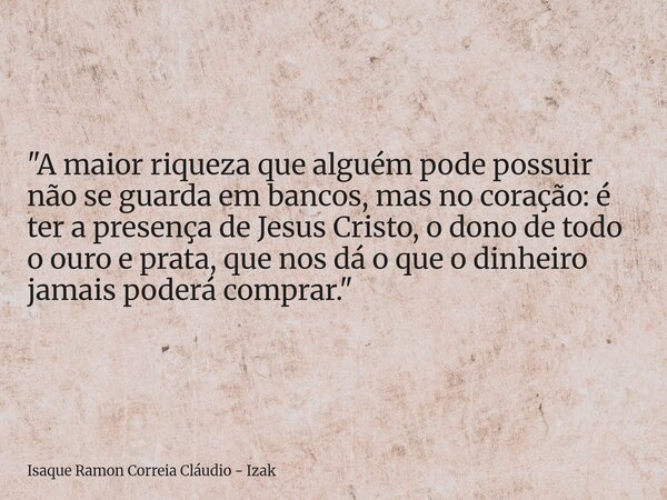 "A maior riqueza que alguém pode possuir não se guarda em bancos, mas no coração: é ter a presença de Jesus Cristo, o dono de todo o ouro e prata, que nos ... Frase de Isaque Ramon Correia Cláudio - Izak.