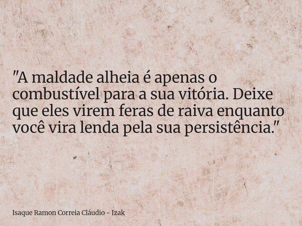 "A maldade alheia é apenas o combustível para a sua vitória. Deixe que eles virem feras de raiva enquanto você vira lenda pela sua persistência."... Frase de Isaque Ramon Correia Cláudio - Izak.