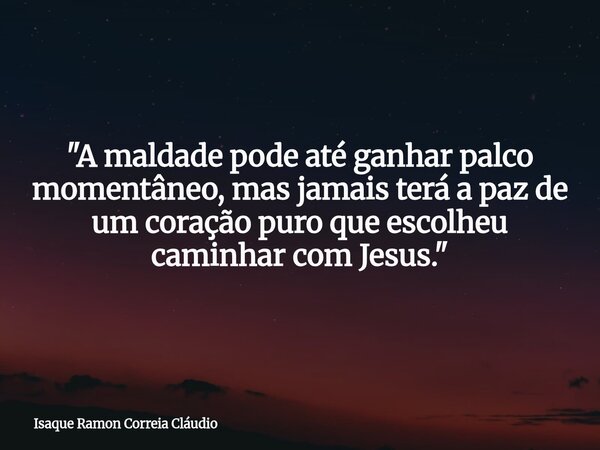 "A maldade pode até ganhar palco momentâneo, mas jamais terá a paz de um coração puro que escolheu caminhar com Jesus."... Frase de Isaque Ramon Correia Cláudio.