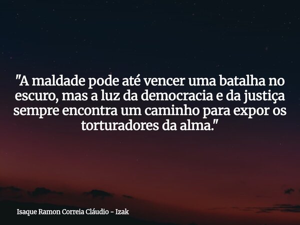 "A maldade pode até vencer uma batalha no escuro, mas a luz da democracia e da justiça sempre encontra um caminho para expor os torturadores da alma."... Frase de Isaque Ramon Correia Cláudio - Izak.