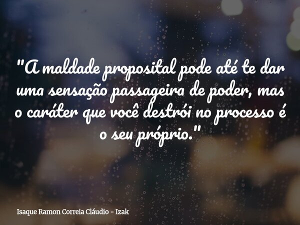 "A maldade proposital pode até te dar uma sensação passageira de poder, mas o caráter que você destrói no processo é o seu próprio."... Frase de Isaque Ramon Correia Cláudio - Izak.