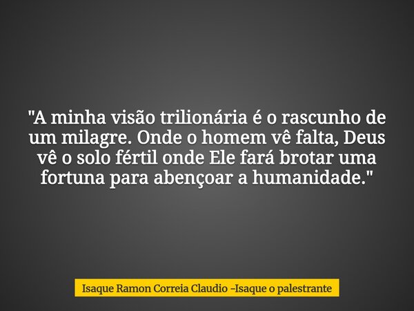 "A minha visão trilionária é o rascunho de um milagre. Onde o homem vê falta, Deus vê o solo fértil onde Ele fará brotar uma fortuna para abençoar a humani... Frase de Isaque Ramon Correia Claudio -Isaque o palestrante.