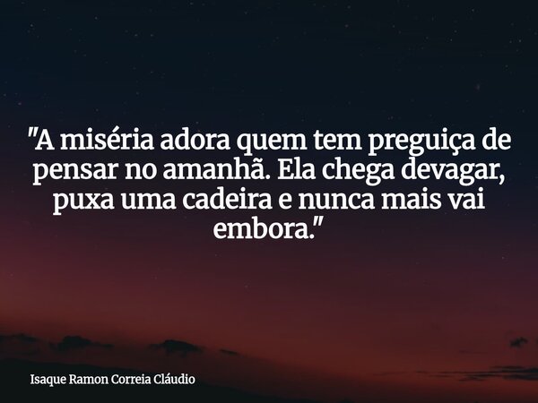 "A miséria adora quem tem preguiça de pensar no amanhã. Ela chega devagar, puxa uma cadeira e nunca mais vai embora."... Frase de Isaque Ramon Correia Cláudio.