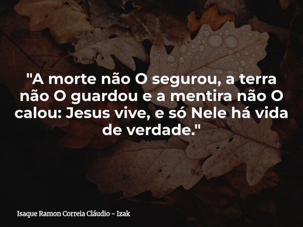 "A morte não O segurou, a terra não O guardou e a mentira não O calou: Jesus vive, e só Nele há vida de verdade."... Frase de Isaque Ramon Correia Cláudio - Izak.