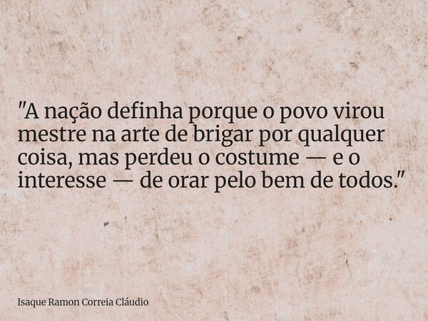 "A nação definha porque o povo virou mestre na arte de brigar por qualquer coisa, mas perdeu o costume — e o interesse — de orar pelo bem de todos."... Frase de Isaque Ramon Correia Cláudio.