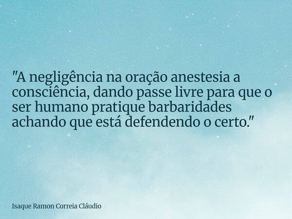 "A negligência na oração anestesia a consciência, dando passe livre para que o ser humano pratique barbaridades achando que está defendendo o certo."... Frase de Isaque Ramon Correia Cláudio.