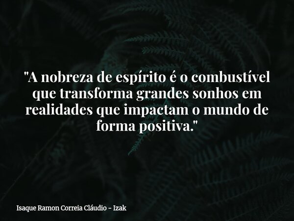 "A nobreza de espírito é o combustível que transforma grandes sonhos em realidades que impactam o mundo de forma positiva."... Frase de Isaque Ramon Correia Cláudio - Izak.