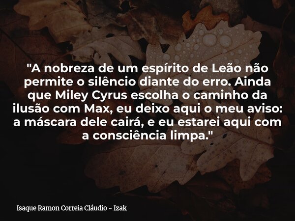"A nobreza de um espírito de Leão não permite o silêncio diante do erro. Ainda que Miley Cyrus escolha o caminho da ilusão com Max, eu deixo aqui o meu avi... Frase de Isaque Ramon Correia Cláudio - Izak.
