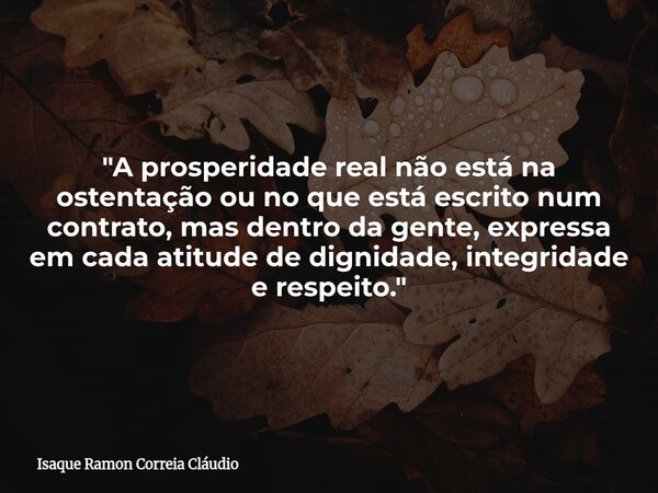 "A prosperidade real não está na ostentação ou no que está escrito num contrato, mas dentro da gente, expressa em cada atitude de dignidade, integridade e ... Frase de Isaque Ramon Correia Cláudio.