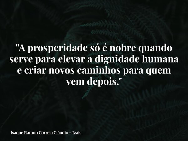 "A prosperidade só é nobre quando serve para elevar a dignidade humana e criar novos caminhos para quem vem depois."... Frase de Isaque Ramon Correia Cláudio - Izak.