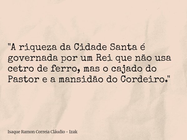 "A riqueza da Cidade Santa é governada por um Rei que não usa cetro de ferro, mas o cajado do Pastor e a mansidão do Cordeiro."... Frase de Isaque Ramon Correia Cláudio - Izak.