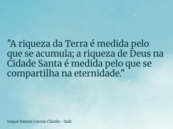 "A riqueza da Terra é medida pelo que se acumula; a riqueza de Deus na Cidade Santa é medida pelo que se compartilha na eternidade."... Frase de Isaque Ramon Correia Cláudio - Izak.