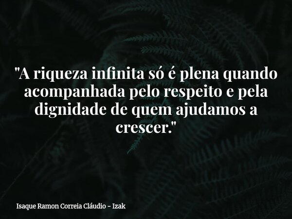 "A riqueza infinita só é plena quando acompanhada pelo respeito e pela dignidade de quem ajudamos a crescer."... Frase de Isaque Ramon Correia Cláudio - Izak.