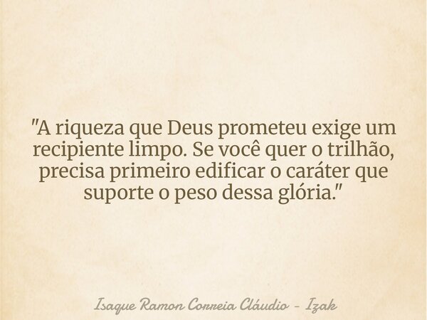 "A riqueza que Deus prometeu exige um recipiente limpo. Se você quer o trilhão, precisa primeiro edificar o caráter que suporte o peso dessa glória."... Frase de Isaque Ramon Correia Cláudio - Izak.