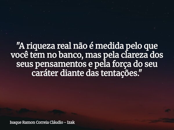 "A riqueza real não é medida pelo que você tem no banco, mas pela clareza dos seus pensamentos e pela força do seu caráter diante das tentações."... Frase de Isaque Ramon Correia Cláudio - Izak.