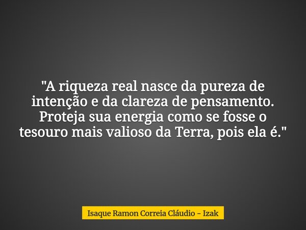 "A riqueza real nasce da pureza de intenção e da clareza de pensamento. Proteja sua energia como se fosse o tesouro mais valioso da Terra, pois ela é.&quot... Frase de Isaque Ramon Correia Cláudio - Izak.