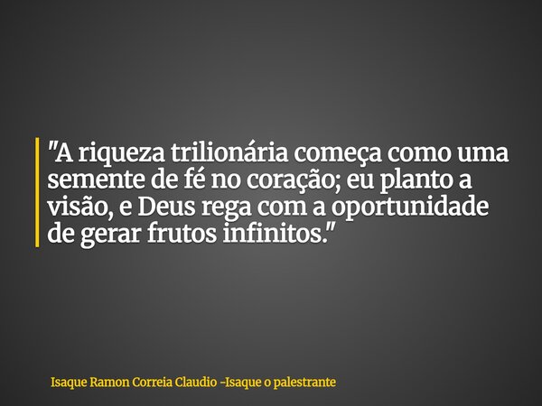 "A riqueza trilionária começa como uma semente de fé no coração; eu planto a visão, e Deus rega com a oportunidade de gerar frutos infinitos."... Frase de Isaque Ramon Correia Claudio -Isaque o palestrante.