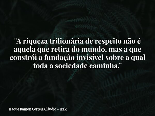 "A riqueza trilionária de respeito não é aquela que retira do mundo, mas a que constrói a fundação invisível sobre a qual toda a sociedade caminha."... Frase de Isaque Ramon Correia Cláudio - Izak.