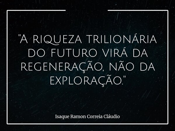 "A riqueza trilionária do futuro virá da regeneração, não da exploração."... Frase de Isaque Ramon Correia Cláudio.