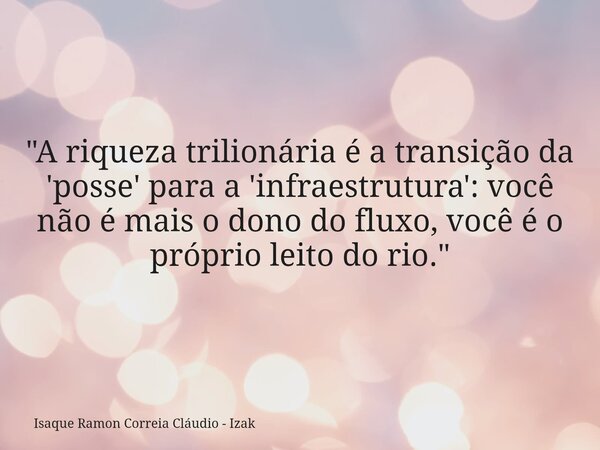 "A riqueza trilionária é a transição da 'posse' para a 'infraestrutura': você não é mais o dono do fluxo, você é o próprio leito do rio."... Frase de Isaque Ramon Correia Cláudio - Izak.
