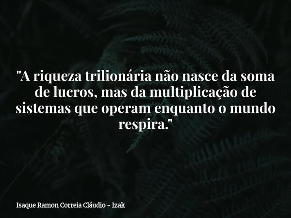 "A riqueza trilionária não nasce da soma de lucros, mas da multiplicação de sistemas que operam enquanto o mundo respira."... Frase de Isaque Ramon Correia Cláudio - Izak.