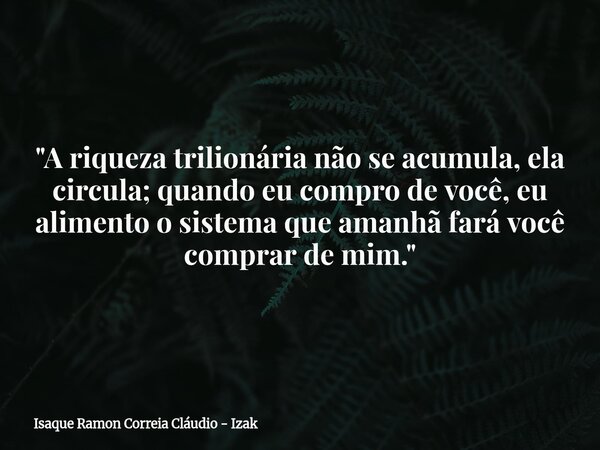 "A riqueza trilionária não se acumula, ela circula; quando eu compro de você, eu alimento o sistema que amanhã fará você comprar de mim."... Frase de Isaque Ramon Correia Cláudio - Izak.