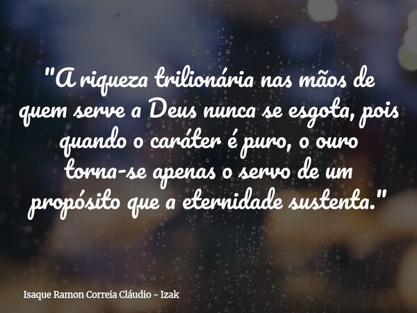 "A riqueza trilionária nas mãos de quem serve a Deus nunca se esgota, pois quando o caráter é puro, o ouro torna-se apenas o servo de um propósito que a et... Frase de Isaque Ramon Correia Cláudio - Izak.