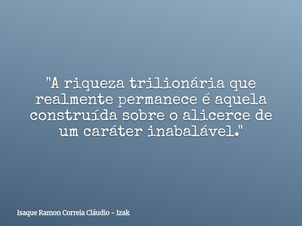 "A riqueza trilionária que realmente permanece é aquela construída sobre o alicerce de um caráter inabalável."... Frase de Isaque Ramon Correia Cláudio - Izak.