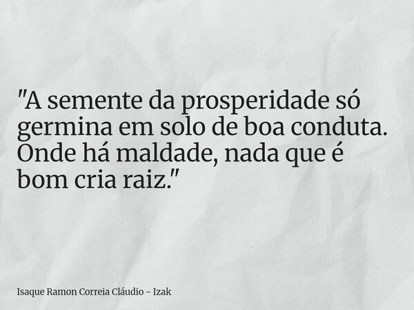 "A semente da prosperidade só germina em solo de boa conduta. Onde há maldade, nada que é bom cria raiz."... Frase de Isaque Ramon Correia Cláudio - Izak.