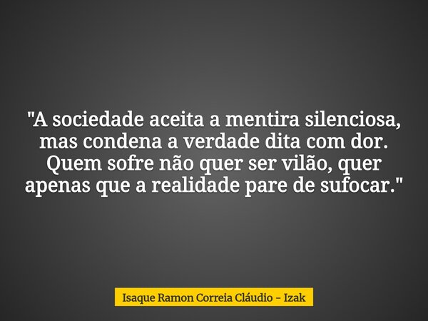 "A sociedade aceita a mentira silenciosa, mas condena a verdade dita com dor. Quem sofre não quer ser vilão, quer apenas que a realidade pare de sufocar.&q... Frase de Isaque Ramon Correia Cláudio - Izak.