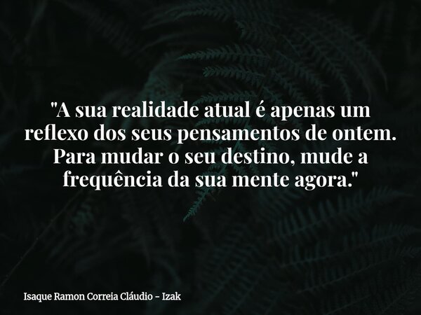 "A sua realidade atual é apenas um reflexo dos seus pensamentos de ontem. Para mudar o seu destino, mude a frequência da sua mente agora."... Frase de Isaque Ramon Correia Cláudio - Izak.