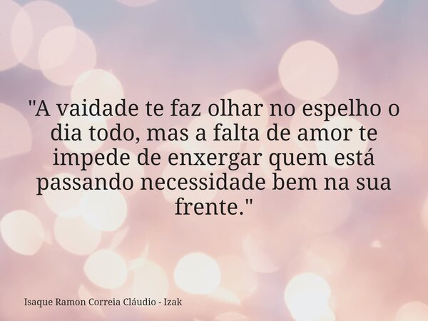 "A vaidade te faz olhar no espelho o dia todo, mas a falta de amor te impede de enxergar quem está passando necessidade bem na sua frente."... Frase de Isaque Ramon Correia Cláudio - Izak.