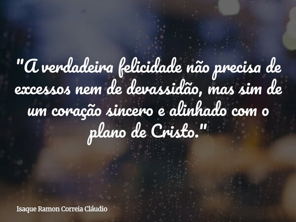 "A verdadeira felicidade não precisa de excessos nem de devassidão, mas sim de um coração sincero e alinhado com o plano de Cristo."... Frase de Isaque Ramon Correia Cláudio.