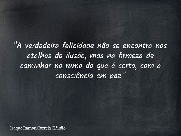 "A verdadeira felicidade não se encontra nos atalhos da ilusão, mas na firmeza de caminhar no rumo do que é certo, com a consciência em paz."... Frase de Isaque Ramon Correia Cláudio.