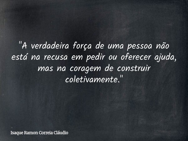 "A verdadeira força de uma pessoa não está na recusa em pedir ou oferecer ajuda, mas na coragem de construir coletivamente."... Frase de Isaque Ramon Correia Cláudio.